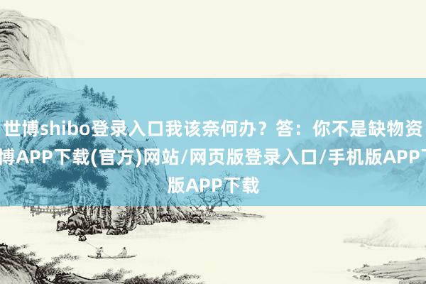 世博shibo登录入口我该奈何办？答：你不是缺物资-世博APP下载(官方)网站/网页版登录入口/手机版APP下载