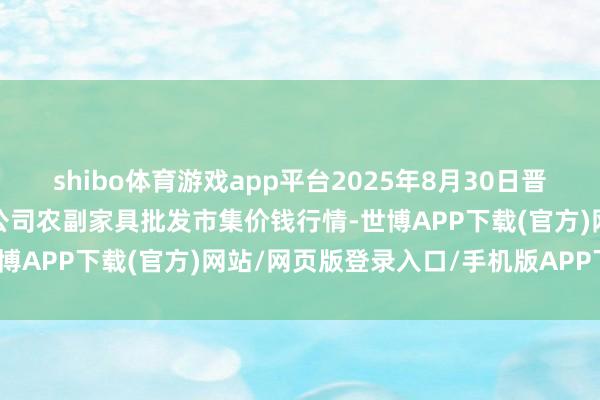 shibo体育游戏app平台2025年8月30日晋城市绿盛农工商实业有限公司农副家具批发市集价钱行情-世博APP下载(官方)网站/网页版登录入口/手机版APP下载