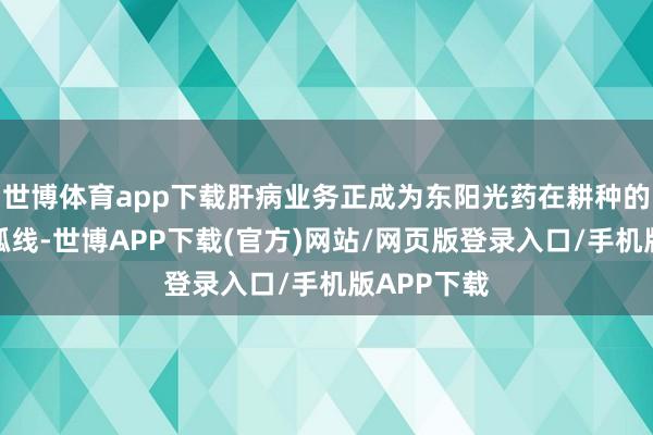 世博体育app下载肝病业务正成为东阳光药在耕种的第二增长弧线-世博APP下载(官方)网站/网页版登录入口/手机版APP下载