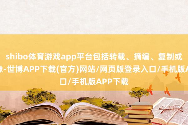shibo体育游戏app平台包括转载、摘编、复制或莳植镜像-世博APP下载(官方)网站/网页版登录入口/手机版APP下载