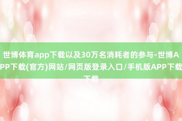 世博体育app下载以及30万名消耗者的参与-世博APP下载(官方)网站/网页版登录入口/手机版APP下载