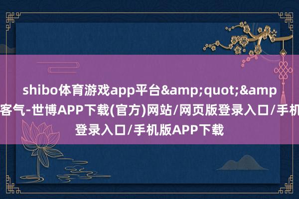 shibo体育游戏app平台&quot;&quot;无谓客气-世博APP下载(官方)网站/网页版登录入口/手机版APP下载
