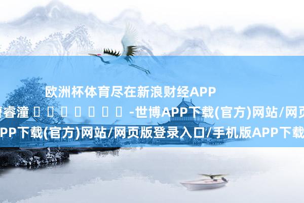欧洲杯体育尽在新浪财经APP            						牵扯剪辑:曹睿潼 							-世博APP下载(官方)网站/网页版登录入口/手机版APP下载