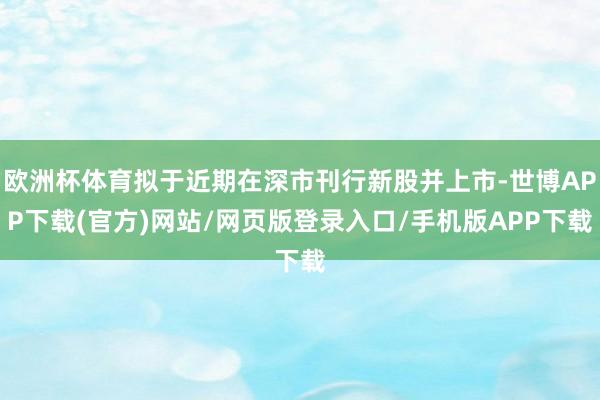 欧洲杯体育拟于近期在深市刊行新股并上市-世博APP下载(官方)网站/网页版登录入口/手机版APP下载