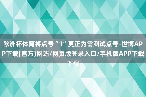 欧洲杯体育将点号“1”更正为需测试点号-世博APP下载(官方)网站/网页版登录入口/手机版APP下载