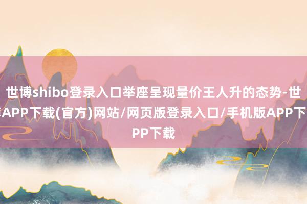 世博shibo登录入口举座呈现量价王人升的态势-世博APP下载(官方)网站/网页版登录入口/手机版APP下载