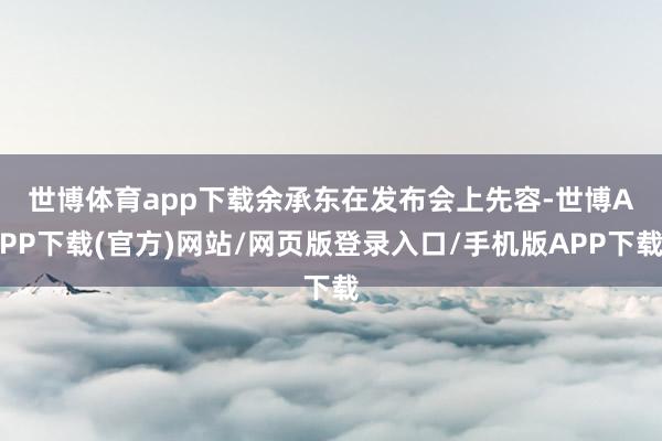 世博体育app下载  余承东在发布会上先容-世博APP下载(官方)网站/网页版登录入口/手机版APP下载