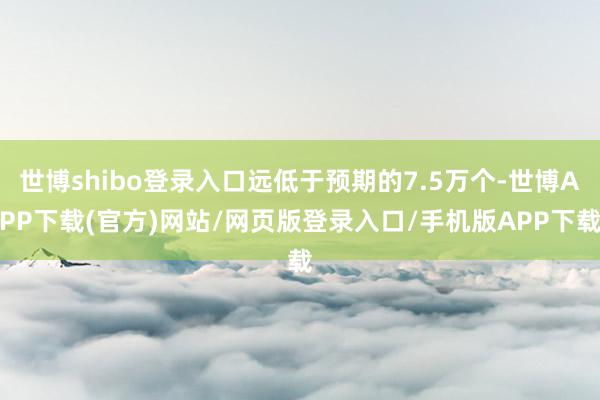 世博shibo登录入口远低于预期的7.5万个-世博APP下载(官方)网站/网页版登录入口/手机版APP下载