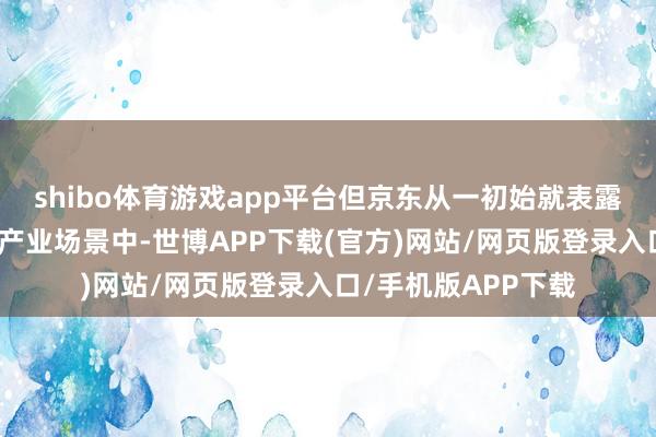 shibo体育游戏app平台但京东从一初始就表露:独一潜入复杂的产业场景中-世博APP下载(官方)网站/网页版登录入口/手机版APP下载