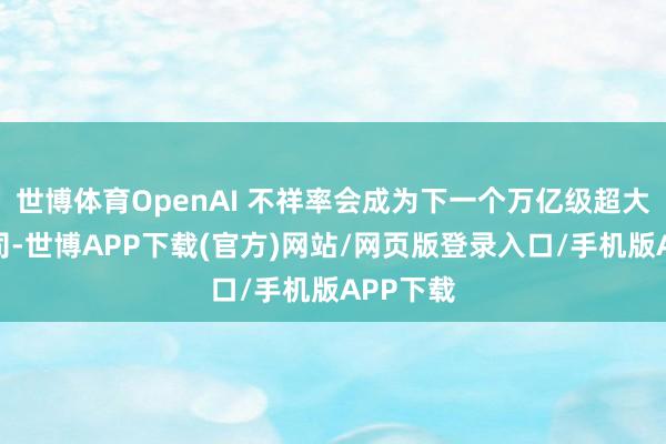 世博体育OpenAI 不祥率会成为下一个万亿级超大限制公司-世博APP下载(官方)网站/网页版登录入口/手机版APP下载