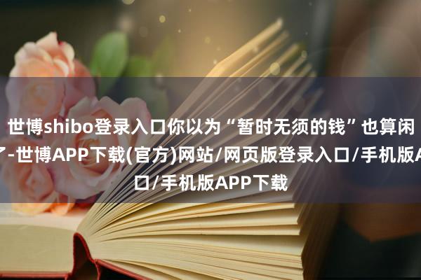 世博shibo登录入口你以为“暂时无须的钱”也算闲钱？错了-世博APP下载(官方)网站/网页版登录入口/手机版APP下载