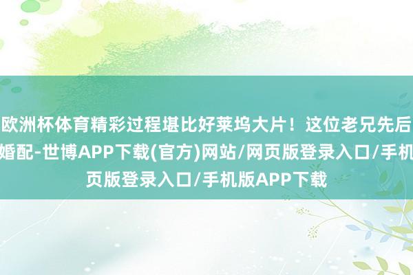 欧洲杯体育精彩过程堪比好莱坞大片！这位老兄先后经验了三段婚配-世博APP下载(官方)网站/网页版登录入口/手机版APP下载