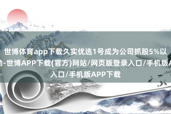世博体育app下载久实优选1号成为公司抓股5%以上的鼓动-世博APP下载(官方)网站/网页版登录入口/手机版APP下载