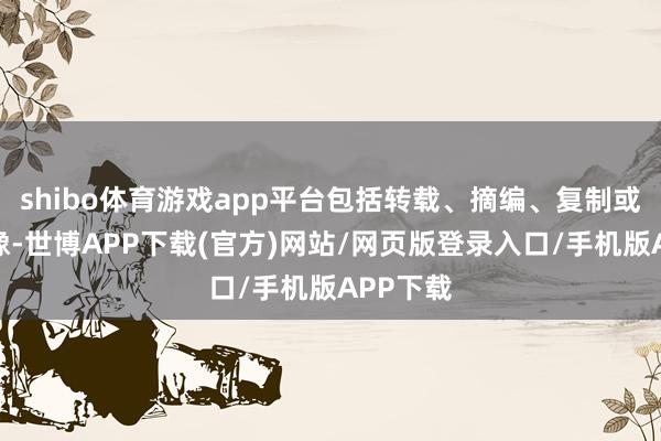 shibo体育游戏app平台包括转载、摘编、复制或树立镜像-世博APP下载(官方)网站/网页版登录入口/手机版APP下载