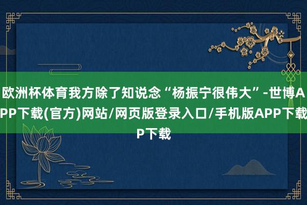 欧洲杯体育我方除了知说念“杨振宁很伟大”-世博APP下载(官方)网站/网页版登录入口/手机版APP下载