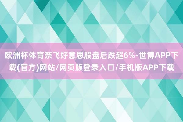 欧洲杯体育奈飞好意思股盘后跌超6%-世博APP下载(官方)网站/网页版登录入口/手机版APP下载