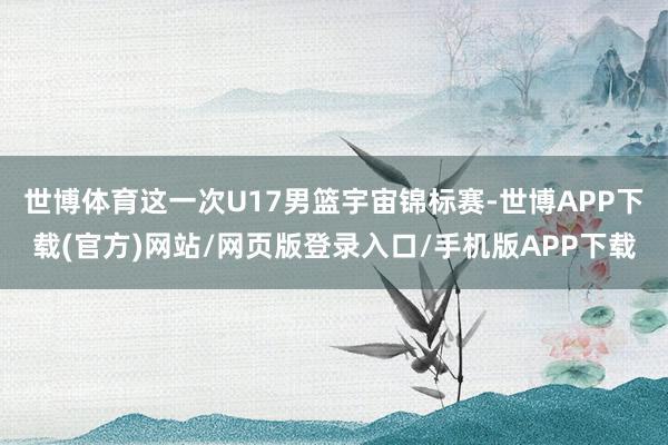 世博体育这一次U17男篮宇宙锦标赛-世博APP下载(官方)网站/网页版登录入口/手机版APP下载