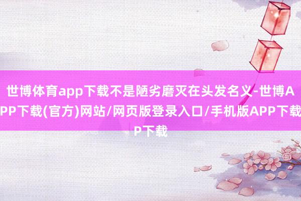 世博体育app下载不是陋劣磨灭在头发名义-世博APP下载(官方)网站/网页版登录入口/手机版APP下载