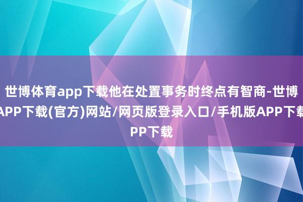 世博体育app下载他在处置事务时终点有智商-世博APP下载(官方)网站/网页版登录入口/手机版APP下载