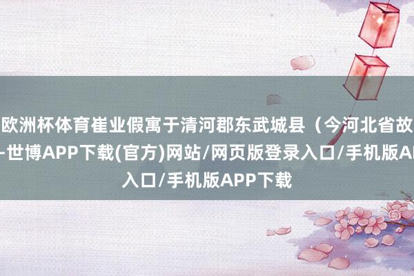 欧洲杯体育崔业假寓于清河郡东武城县(今河北省故城县)-世博APP下载(官方)网站/网页版登录入口/手机版APP下载