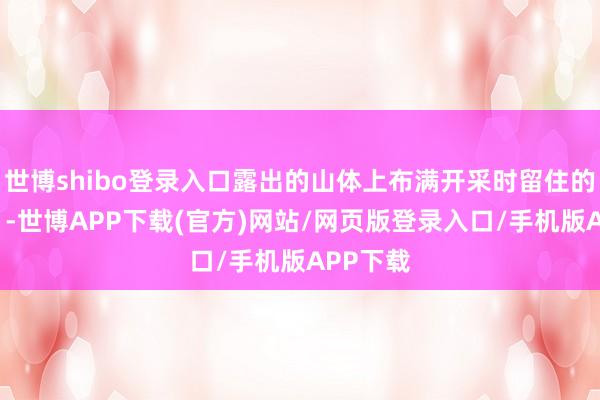 世博shibo登录入口露出的山体上布满开采时留住的“伤痕”-世博APP下载(官方)网站/网页版登录入口/手机版APP下载