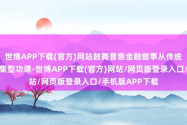 世博APP下载(官方)网站鼓舞普惠金融做事从传统的东说念主工密集型功课-世博APP下载(官方)网站/网页版登录入口/手机版APP下载